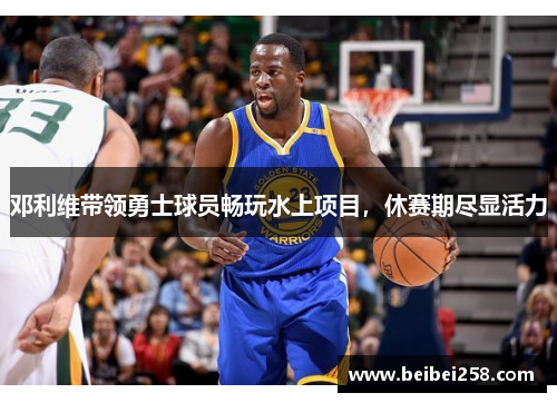 邓利维带领勇士球员畅玩水上项目，休赛期尽显活力